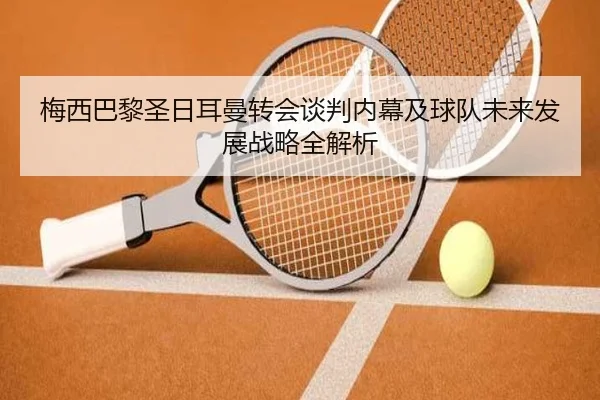 梅西巴黎圣日耳曼转会谈判内幕及球队未来发展战略全解析